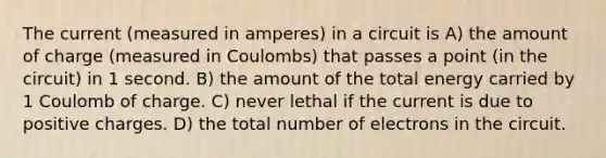 The current (measured in amperes) in a circuit is A) the amount of charge (measured in Coulombs) that passes a point (in the circuit) in 1 second. B) the amount of the total energy carried by 1 Coulomb of charge. C) never lethal if the current is due to positive charges. D) the total number of electrons in the circuit.