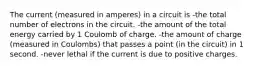 The current (measured in amperes) in a circuit is -the total number of electrons in the circuit. -the amount of the total energy carried by 1 Coulomb of charge. -the amount of charge (measured in Coulombs) that passes a point (in the circuit) in 1 second. -never lethal if the current is due to positive charges.