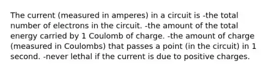 The current (measured in amperes) in a circuit is -the total number of electrons in the circuit. -the amount of the total energy carried by 1 Coulomb of charge. -the amount of charge (measured in Coulombs) that passes a point (in the circuit) in 1 second. -never lethal if the current is due to positive charges.