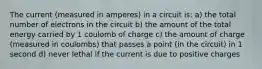 The current (measured in amperes) in a circuit is: a) the total number of electrons in the circuit b) the amount of the total energy carried by 1 coulomb of charge c) the amount of charge (measured in coulombs) that passes a point (in the circuit) in 1 second d) never lethal if the current is due to positive charges