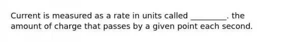 Current is measured as a rate in units called _________. the amount of charge that passes by a given point each second.