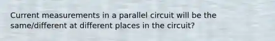 Current measurements in a parallel circuit will be the same/different at different places in the circuit?