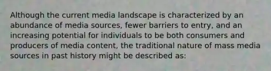 Although the current media landscape is characterized by an abundance of media sources, fewer barriers to entry, and an increasing potential for individuals to be both consumers and producers of media content, the traditional nature of mass media sources in past history might be described as: