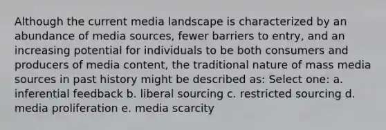 Although the current media landscape is characterized by an abundance of media sources, fewer barriers to entry, and an increasing potential for individuals to be both consumers and producers of media content, the traditional nature of mass media sources in past history might be described as: Select one: a. inferential feedback b. liberal sourcing c. restricted sourcing d. media proliferation e. media scarcity