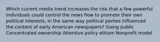 Which current media trend increases the risk that a few powerful individuals could control the news flow to promote their own political interests, in the same way political parties influenced the content of early American newspapers? Going public Concentrated ownership Attentive policy elitism Nonprofit model