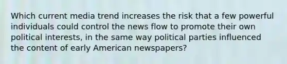 Which current media trend increases the risk that a few powerful individuals could control the news flow to promote their own political interests, in the same way political parties influenced the content of early American newspapers?