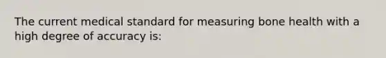 The current medical standard for measuring bone health with a high degree of accuracy is: