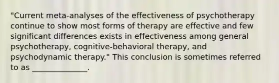 "Current meta-analyses of the effectiveness of psychotherapy continue to show most forms of therapy are effective and few significant differences exists in effectiveness among general psychotherapy, cognitive-behavioral therapy, and psychodynamic therapy." This conclusion is sometimes referred to as ______________.