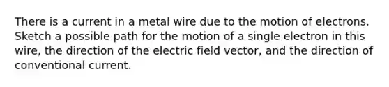 There is a current in a metal wire due to the motion of electrons. Sketch a possible path for the motion of a single electron in this wire, the direction of the electric field vector, and the direction of conventional current.