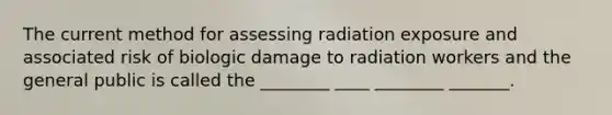 The current method for assessing radiation exposure and associated risk of biologic damage to radiation workers and the general public is called the ________ ____ ________ _______.