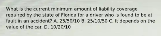 What is the current minimum amount of liability coverage required by the state of Florida for a driver who is found to be at fault in an accident? A. 25/50/10 B. 25/10/50 C. It depends on the value of the car. D. 10/20/10