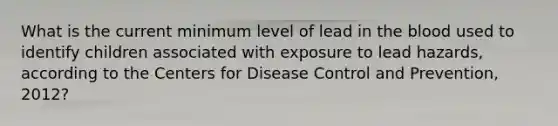 What is the current minimum level of lead in the blood used to identify children associated with exposure to lead hazards, according to the Centers for Disease Control and Prevention, 2012?