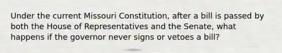 Under the current Missouri Constitution, after a bill is passed by both the House of Representatives and the Senate, what happens if the governor never signs or vetoes a bill?