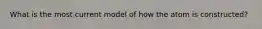 What is the most current model of how the atom is constructed?