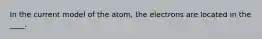 In the current model of the atom, the electrons are located in the ____.