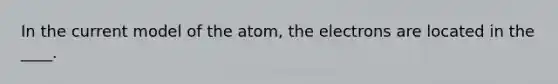 In the current model of the atom, the electrons are located in the ____.