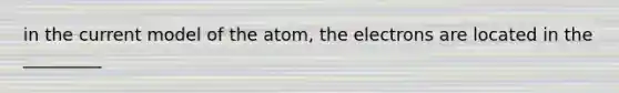 in the current model of the atom, the electrons are located in the _________