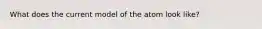What does the current model of the atom look like?