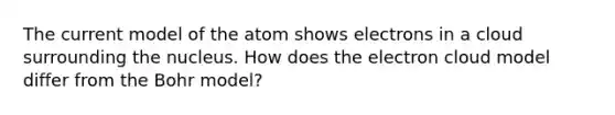 The current model of the atom shows electrons in a cloud surrounding the nucleus. How does the electron cloud model differ from the Bohr model?