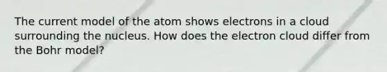 The current model of the atom shows electrons in a cloud surrounding the nucleus. How does the electron cloud differ from the Bohr model?