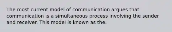 The most current model of communication argues that communication is a simultaneous process involving the sender and receiver. This model is known as the: