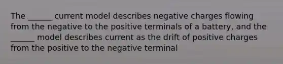 The ______ current model describes negative charges flowing from the negative to the positive terminals of a battery, and the ______ model describes current as the drift of positive charges from the positive to the negative terminal