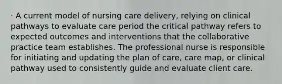 · A current model of <a href='https://www.questionai.com/knowledge/kpCxBosSK9-nursing-care-delivery' class='anchor-knowledge'>nursing care delivery</a>, relying on clinical pathways to evaluate care period the critical pathway refers to expected outcomes and interventions that the <a href='https://www.questionai.com/knowledge/kfKvqLEU7d-collaborative-practice' class='anchor-knowledge'>collaborative practice</a> team establishes. The professional nurse is responsible for initiating and updating the plan of care, care map, or clinical pathway used to consistently guide and evaluate client care.