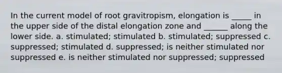 In the current model of root gravitropism, elongation is _____ in the upper side of the distal elongation zone and ______ along the lower side. a. stimulated; stimulated b. stimulated; suppressed c. suppressed; stimulated d. suppressed; is neither stimulated nor suppressed e. is neither stimulated nor suppressed; suppressed