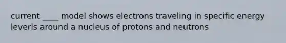 current ____ model shows electrons traveling in specific energy leverls around a nucleus of protons and neutrons