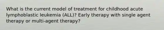 What is the current model of treatment for childhood acute lymphoblastic leukemia (ALL)? Early therapy with single agent therapy or multi-agent therapy?