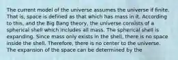 The current model of the universe assumes the universe if finite. That is, space is defined as that which has mass in it. According to this, and the Big Bang theory, the universe consists of a spherical shell which includes all mass. The spherical shell is expanding. Since mass only exists in the shell, there is no space inside the shell. Therefore, there is no center to the universe. The expansion of the space can be determined by the