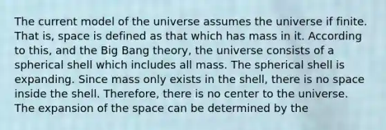 The current model of the universe assumes the universe if finite. That is, space is defined as that which has mass in it. According to this, and the Big Bang theory, the universe consists of a spherical shell which includes all mass. The spherical shell is expanding. Since mass only exists in the shell, there is no space inside the shell. Therefore, there is no center to the universe. The expansion of the space can be determined by the