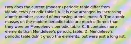 How does the current (modern) periodic table differ from Mendeleev's periodic table? A. It is now arranged by increasing atomic number instead of increasing atomic mass. B. The atomic masses on the modern periodic table are much different than they were on Mendeleev's periodic table. C. It contains more elements than Mendeleev's periodic table. D. Mendeleev's periodic table didn't group the elements, but were just a long list.