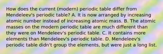 How does the current (modern) periodic table differ from Mendeleev's periodic table? A. It is now arranged by increasing atomic number instead of increasing atomic mass. B. The atomic masses on the modern periodic table are much different than they were on Mendeleev's periodic table. C. It contains more elements than Mendeleev's periodic table. D. Mendeleev's periodic table didn't group the elements, but were just a long list.