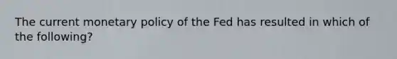 The current monetary policy of the Fed has resulted in which of the following?