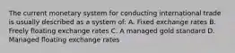 The current monetary system for conducting international trade is usually described as a system of: A. Fixed exchange rates B. Freely floating exchange rates C. A managed gold standard D. Managed floating exchange rates