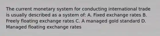 The current monetary system for conducting international trade is usually described as a system of: A. Fixed exchange rates B. Freely floating exchange rates C. A managed gold standard D. Managed floating exchange rates