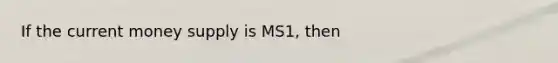 If the current money supply is MS1, then