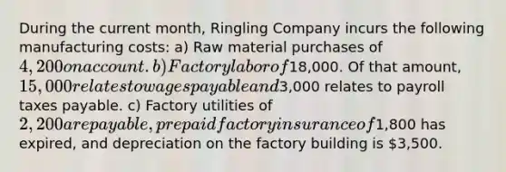 During the current month, Ringling Company incurs the following manufacturing costs: a) Raw material purchases of 4,200 on account. b) Factory labor of18,000. Of that amount, 15,000 relates to wages payable and3,000 relates to payroll taxes payable. c) Factory utilities of 2,200 are payable, prepaid factory insurance of1,800 has expired, and depreciation on the factory building is 3,500.