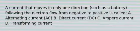 A current that moves in only one direction (such as a battery) following the electron flow from negative to positive is called: A. Alternating current (AC) B. Direct current (DC) C. Ampere current D. Transforming current