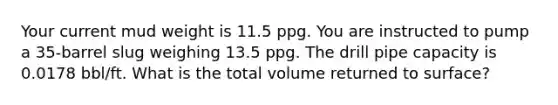 Your current mud weight is 11.5 ppg. You are instructed to pump a 35-barrel slug weighing 13.5 ppg. The drill pipe capacity is 0.0178 bbl/ft. What is the total volume returned to surface?