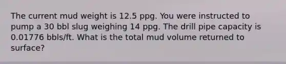 The current mud weight is 12.5 ppg. You were instructed to pump a 30 bbl slug weighing 14 ppg. The drill pipe capacity is 0.01776 bbls/ft. What is the total mud volume returned to surface?