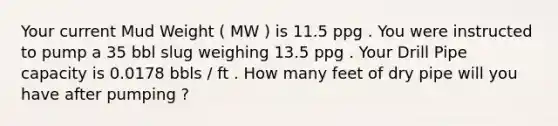 Your current Mud Weight ( MW ) is 11.5 ppg . You were instructed to pump a 35 bbl slug weighing 13.5 ppg . Your Drill Pipe capacity is 0.0178 bbls / ft . How many feet of dry pipe will you have after pumping ?