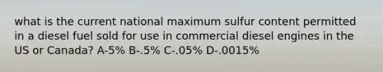 what is the current national maximum sulfur content permitted in a diesel fuel sold for use in commercial diesel engines in the US or Canada? A-5% B-.5% C-.05% D-.0015%