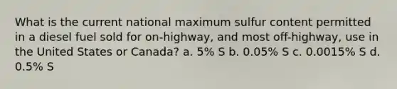 What is the current national maximum sulfur content permitted in a diesel fuel sold for on-highway, and most off-highway, use in the United States or Canada? a. 5% S b. 0.05% S c. 0.0015% S d. 0.5% S