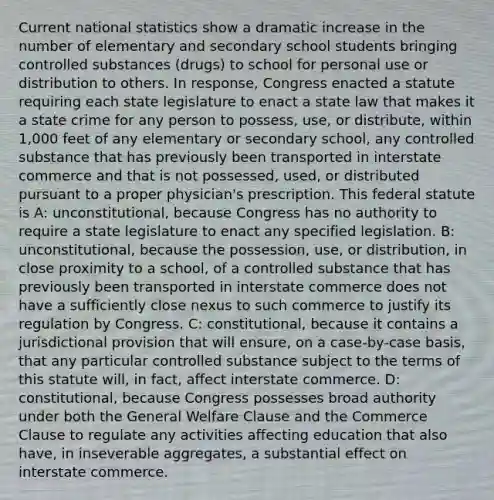 Current national statistics show a dramatic increase in the number of elementary and secondary school students bringing controlled substances (drugs) to school for personal use or distribution to others. In response, Congress enacted a statute requiring each state legislature to enact a state law that makes it a state crime for any person to possess, use, or distribute, within 1,000 feet of any elementary or secondary school, any controlled substance that has previously been transported in interstate commerce and that is not possessed, used, or distributed pursuant to a proper physician's prescription. This federal statute is A: unconstitutional, because Congress has no authority to require a state legislature to enact any specified legislation. B: unconstitutional, because the possession, use, or distribution, in close proximity to a school, of a controlled substance that has previously been transported in interstate commerce does not have a sufficiently close nexus to such commerce to justify its regulation by Congress. C: constitutional, because it contains a jurisdictional provision that will ensure, on a case-by-case basis, that any particular controlled substance subject to the terms of this statute will, in fact, affect interstate commerce. D: constitutional, because Congress possesses broad authority under both the General Welfare Clause and the Commerce Clause to regulate any activities affecting education that also have, in inseverable aggregates, a substantial effect on interstate commerce.