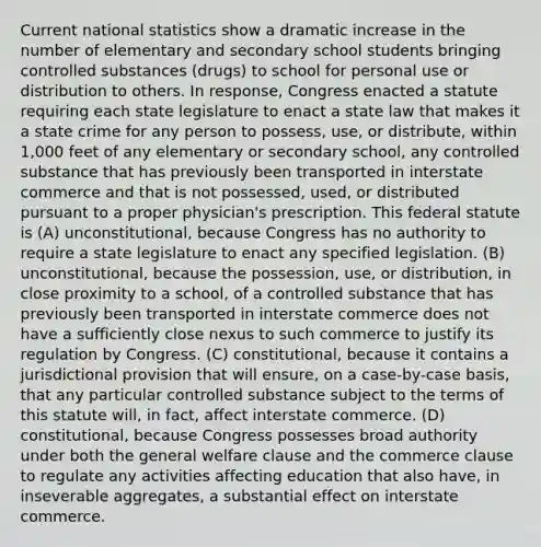 Current national statistics show a dramatic increase in the number of elementary and secondary school students bringing controlled substances (drugs) to school for personal use or distribution to others. In response, Congress enacted a statute requiring each state legislature to enact a state law that makes it a state crime for any person to possess, use, or distribute, within 1,000 feet of any elementary or secondary school, any controlled substance that has previously been transported in interstate commerce and that is not possessed, used, or distributed pursuant to a proper physician's prescription. This federal statute is (A) unconstitutional, because Congress has no authority to require a state legislature to enact any specified legislation. (B) unconstitutional, because the possession, use, or distribution, in close proximity to a school, of a controlled substance that has previously been transported in interstate commerce does not have a sufficiently close nexus to such commerce to justify its regulation by Congress. (C) constitutional, because it contains a jurisdictional provision that will ensure, on a case-by-case basis, that any particular controlled substance subject to the terms of this statute will, in fact, affect interstate commerce. (D) constitutional, because Congress possesses broad authority under both the general welfare clause and the commerce clause to regulate any activities affecting education that also have, in inseverable aggregates, a substantial effect on interstate commerce.