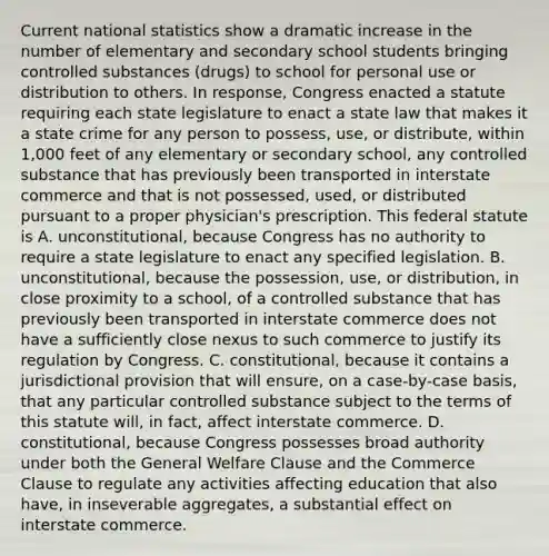 Current national statistics show a dramatic increase in the number of elementary and secondary school students bringing controlled substances (drugs) to school for personal use or distribution to others. In response, Congress enacted a statute requiring each state legislature to enact a state law that makes it a state crime for any person to possess, use, or distribute, within 1,000 feet of any elementary or secondary school, any controlled substance that has previously been transported in interstate commerce and that is not possessed, used, or distributed pursuant to a proper physician's prescription. This federal statute is A. unconstitutional, because Congress has no authority to require a state legislature to enact any specified legislation. B. unconstitutional, because the possession, use, or distribution, in close proximity to a school, of a controlled substance that has previously been transported in interstate commerce does not have a sufficiently close nexus to such commerce to justify its regulation by Congress. C. constitutional, because it contains a jurisdictional provision that will ensure, on a case-by-case basis, that any particular controlled substance subject to the terms of this statute will, in fact, affect interstate commerce. D. constitutional, because Congress possesses broad authority under both the General Welfare Clause and the Commerce Clause to regulate any activities affecting education that also have, in inseverable aggregates, a substantial effect on interstate commerce.