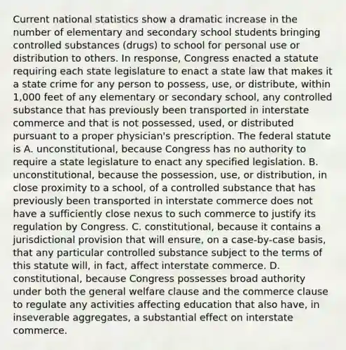 Current national statistics show a dramatic increase in the number of elementary and secondary school students bringing controlled substances (drugs) to school for personal use or distribution to others. In response, Congress enacted a statute requiring each state legislature to enact a state law that makes it a state crime for any person to possess, use, or distribute, within 1,000 feet of any elementary or secondary school, any controlled substance that has previously been transported in interstate commerce and that is not possessed, used, or distributed pursuant to a proper physician's prescription. The federal statute is A. unconstitutional, because Congress has no authority to require a state legislature to enact any specified legislation. B. unconstitutional, because the possession, use, or distribution, in close proximity to a school, of a controlled substance that has previously been transported in interstate commerce does not have a sufficiently close nexus to such commerce to justify its regulation by Congress. C. constitutional, because it contains a jurisdictional provision that will ensure, on a case-by-case basis, that any particular controlled substance subject to the terms of this statute will, in fact, affect interstate commerce. D. constitutional, because Congress possesses broad authority under both the general welfare clause and the commerce clause to regulate any activities affecting education that also have, in inseverable aggregates, a substantial effect on interstate commerce.