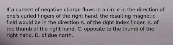 If a current of negative charge flows in a circle in the direction of one's curled fingers of the right hand, the resulting magnetic field would be in the direction A. of the right index finger. B. of the thumb of the right hand. C. opposite to the thumb of the right hand. D. of due north.